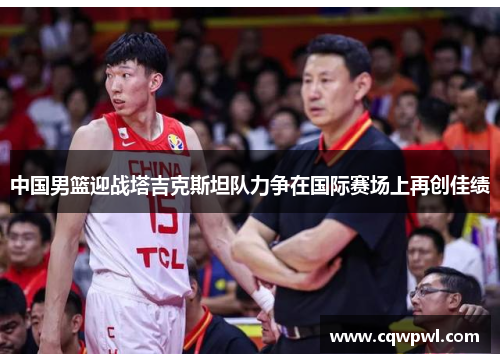 中国男篮迎战塔吉克斯坦队力争在国际赛场上再创佳绩